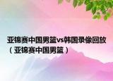 亚锦赛中国男篮vs韩国录像回放（亚锦赛中国男篮）