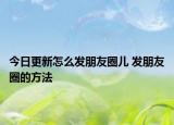 今日更新怎么发朋友圈儿 发朋友圈的方法