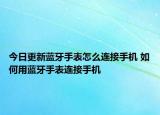 今日更新蓝牙手表怎么连接手机 如何用蓝牙手表连接手机