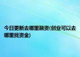 今日更新去哪里融资(创业可以去哪里找资金)