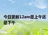 今日更新12am是上午还是下午