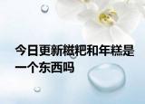 今日更新糍粑和年糕是一个东西吗