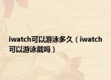 iwatch可以游泳多久（iwatch可以游泳戴吗）