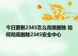 今日更新2345怎么彻底删除 如何彻底删除2345安全中心