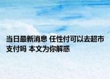 当日最新消息 任性付可以去超市支付吗 本文为你解惑