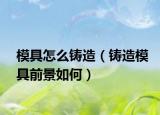 模具怎么铸造（铸造模具前景如何）