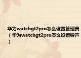 华为watchgt2pro怎么设置管理员（华为watchgt2pro怎么设置铃声）
