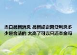 当日最新消息 最新规定网贷利息多少是合法的 太高了可以只还本金吗