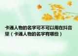 卡通人物的名字可不可以用在抖音里（卡通人物的名字有哪些）