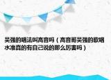 吴强的唱法叫高音吗（高音哥吴强的歌唱水准真的有自己说的那么厉害吗）