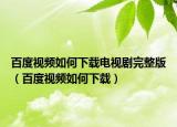 百度视频如何下载电视剧完整版（百度视频如何下载）