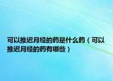 可以推迟月经的药是什么药（可以推迟月经的药有哪些）