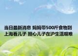当日最新消息 妈妈带500斤食物到上海看儿子 担心儿子在沪生活艰难