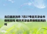 当日最新消息 7月27号是天津全市做核酸吗 明天天津全员做核酸真的吗