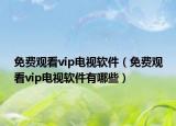 免费观看vip电视软件（免费观看vip电视软件有哪些）