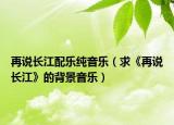 再说长江配乐纯音乐（求《再说长江》的背景音乐）