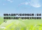植物大战僵尸2安卓存档位置（安卓版植物大战僵尸2的存档文件在哪里?）