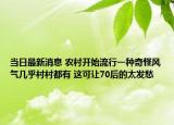 当日最新消息 农村开始流行一种奇怪风气几乎村村都有 这可让70后的太发愁