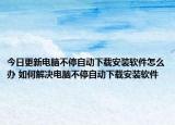今日更新电脑不停自动下载安装软件怎么办 如何解决电脑不停自动下载安装软件