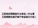 工程造价预算是什么专业（什么事工程预算它属于哪个专业简介介绍）