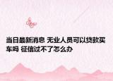 当日最新消息 无业人员可以贷款买车吗 征信过不了怎么办