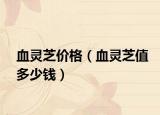 血灵芝价格（血灵芝值多少钱）