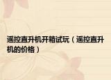 遥控直升机开箱试玩（遥控直升机的价格）