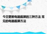 今日更新电脑截屏的三种方法 常见的电脑截屏方法