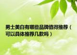 男士美白有哪些品牌值得推荐（可以具体推荐几款吗）