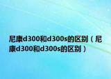 尼康d300和d300s的区别（尼康d300和d300s的区别）