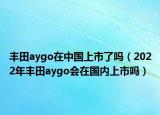 丰田aygo在中国上市了吗（2022年丰田aygo会在国内上市吗）