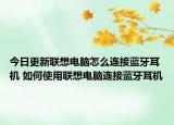 今日更新联想电脑怎么连接蓝牙耳机 如何使用联想电脑连接蓝牙耳机