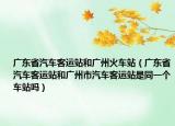 广东省汽车客运站和广州火车站（广东省汽车客运站和广州市汽车客运站是同一个车站吗）