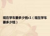 现在学车要多少钱c1（现在学车要多少钱）