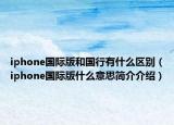 iphone国际版和国行有什么区别（iphone国际版什么意思简介介绍）