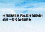 当日最新消息 汽车解押有限制时间吗 一般没有时间限制