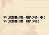 宋代瓷器的价格一般多少钱一平（宋代瓷器的价格一般多少钱）