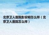 北京卫人医院彭安明怎么样（北京卫人医院怎么样）