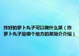 炸好的萝卜丸子可以做什么菜（炸萝卜丸子是哪个地方的菜简介介绍）