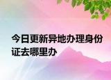 今日更新异地办理身份证去哪里办
