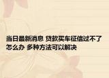 当日最新消息 贷款买车征信过不了怎么办 多种方法可以解决