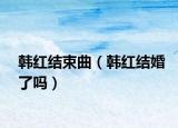 韩红结束曲（韩红结婚了吗）