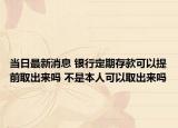 当日最新消息 银行定期存款可以提前取出来吗 不是本人可以取出来吗