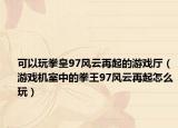 可以玩拳皇97风云再起的游戏厅（游戏机室中的拳王97风云再起怎么玩）
