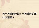 五十万吨的巨轮（十万吨巨轮是什么意思）
