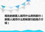 现在的新版人民币什么时间发行（新版人民币什么时候发行的简介介绍）