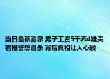 当日最新消息 男子工资5千养4娃哭着报警想自杀 背后真相让人心酸