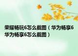 荣耀畅玩6怎么截图（华为畅享6华为畅享6怎么截图）
