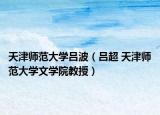 天津师范大学吕波（吕超 天津师范大学文学院教授）
