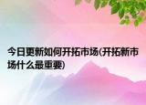 今日更新如何开拓市场(开拓新市场什么最重要)